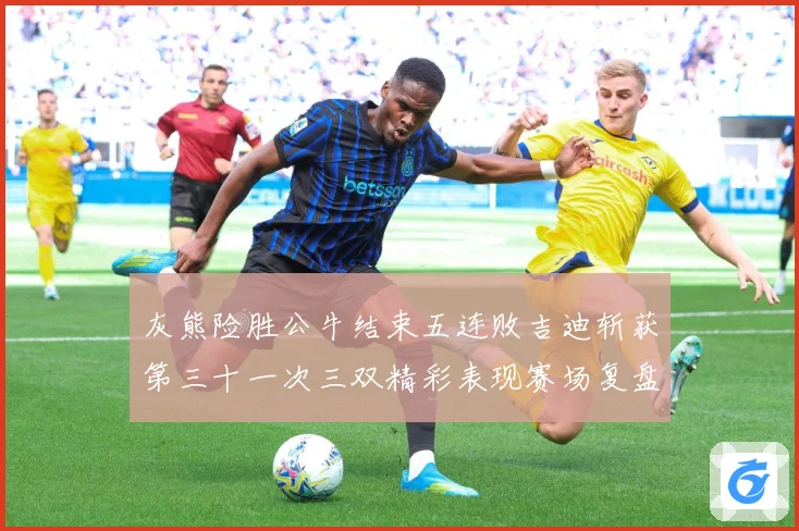 灰熊险胜公牛结束五连败吉迪斩获第三十一次三双精彩表现赛场复盘