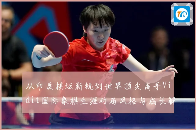 从印度棋坛新锐到世界顶尖高手Vidit国际象棋生涯对局风格与成长解析